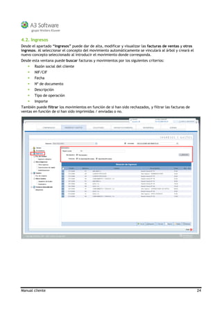 Manual cliente 24
4.2. Ingresos
Desde el apartado “Ingresos” puede dar de alta, modificar y visualizar las facturas de ventas y otros
ingresos. Al seleccionar el concepto del movimiento automáticamente se vinculará al árbol y creará el
nuevo concepto seleccionado al introducir el movimiento donde corresponda.
Desde esta ventana puede buscar facturas y movimientos por los siguientes criterios:
Razón social del cliente
NIF/CIF
Fecha
Nº de documento
Descripción
Tipo de operación
Importe
También puede filtrar los movimientos en función de si han sido rechazados, y filtrar las facturas de
ventas en función de si han sido imprimidas / enviadas o no.
 