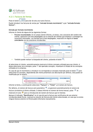 Manual cliente 25
4.2.1. Facturas de Ventas
Pulse el botón para dar de alta una nueva factura.
Puede introducir las facturas de ventas por “entrada formato movimiento” o por “entrada formato
factura”.
Entrada por formato movimiento
Informe el cliente de alguna de las siguientes formas:
Proceso recomendado: En el campo cliente informe, al menos, tres caracteres del nombre del
cliente, aparecerá una lista desplegable con la relación de clientes que empiece o contengan los
caracteres informados. Los literales de la lista desplegable, mostrarán en negrita el texto
coincidente con los caracteres introducidos.
También puede realizar la búsqueda del cliente, pulsando el botón .
Al seleccionar el cliente, automáticamente mostrará el último concepto utilizado para ese cliente, si
desea seleccionar otro concepto, pulse del apartado concepto, visualizará el listado de los conceptos
utilizados en la empresa.
En caso de que el movimiento a introducir no corresponda al concepto mostrado pulse el botón para
seleccionar el concepto, dependiendo del mismo presentará una descripción por defecto, esta puede ser
modificada por el usuario.
Informe la fecha, a continuación seleccione “Factura” o “Ticket” y el número de factura.
Por defecto, el número de factura será automático , se generará automáticamente el número de
factura correlativo al último utilizado. Si desea informar el número de forma manual, pulse se
mostrará el icono para su introducción de número de factura que le interese.
Marque el indicador “Rectificativa” en el caso de que la factura sea rectificativa de una anterior
introducida desde Portal, mostrará la relación de facturas del cliente seleccionado, en caso que no exista
ninguna factura anterior en Portal podrá informarla manualmente.
 