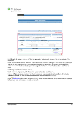 Manual cliente 26
En el Detalle de factura informe el Tipo de operación, la base de la factura y los porcentajes de IVA y
Retención.
Puede informar hasta 3 bases distintas, automáticamente realizará el desglose de la base, IVA y retención.
Si al dar de alta una factura no están cuadrados los importes, aparecerá un mensaje informando que
existe un movimiento descuadrado, permitiendo grabar la factura con dicho descuadre o rectificar los
datos.
También puede informar el total factura.
Puede informar, si procede, el % descuento que se aplicará al total factura.
Informe el Tipo de cobro, mostrará la relación de cobros exportada desde a3eco/a3con. El indicador
“Impresa/Enviada” se marcará automáticamente al imprimir o enviar la factura.
Pulse para añadir notas a la factura. Estas notas se grabarán en el campo observaciones de
la factura, si está es impresa o enviada por e-mail.
 