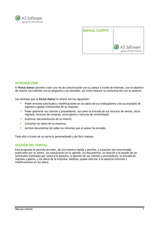 Manual cliente 1
MANUAL CLIENTE
INTRODUCCIÓN
El Portal Asesor permite crear una vía de comunicación con su asesor a través de Internet, con el objetivo
de reducir los trámites con el despacho y las llamadas, así como mejorar la comunicación con la asesoría.
Las ventajas que el Portal Asesor le ofrece son las siguientes:
Poder enviarle solicitudes y modificaciones en los datos de sus trabajadores y los acumulados de
ingresos y gastos trimestrales de su empresa.
Poder gestionar sus clientes y proveedores, así como la entrada de sus facturas de ventas, otros
ingresos, facturas de compras, otros gastos y facturas de inmovilizado.
Examinar documentación de su interés.
Consultar los datos de su empresa.
Archivo documental de todos los informes que el asesor ha enviado.
Todo ello a través de un servicio personalizado y de fácil manejo.
GESTIÓN DEL PORTAL
Este programa le permite acceder, de una manera rápida y sencilla, a consultar los comunicados
publicados por su asesor, las anotaciones en la agenda, los documentos, la relación y el estado de las
solicitudes realizadas por usted a la asesoría, la gestión de sus clientes y proveedores, la entrada de
ingresos y gastos, y los datos de la empresa. Además, puede solicitar a la asesoría informes y
ificaciones en los datos.mod
 