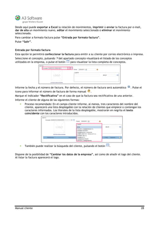 Manual cliente 28
Desde aquí puede exportar a Excel la relación de movimientos, imprimir o enviar la factura por e-mail,
dar de alta un movimiento nuevo, editar el movimiento seleccionado o eliminar el movimiento
seleccionado.
Para cambiar a formato factura pulse “Entrada por formato factura”.
Pulse “Salir”.
Entrada por formato factura
Esta opción le permitirá confeccionar la factura para emitir a su cliente por correo electrónico o impresa.
Seleccione el concepto, pulsando del apartado concepto visualizará el listado de los conceptos
utilizados en la empresa, o pulse el botón para visualizar la lista completa de conceptos.
Informe la fecha y el número de factura. Por defecto, el número de factura será automático . Pulse el
icono para informar el número de factura de forma manual .
Marque el indicador “Rectificativa” en el caso de que la factura sea rectificativa de una anterior.
Informe el cliente de alguna de las siguientes formas:
Proceso recomendado: En el campo cliente informe, al menos, tres caracteres del nombre del
cliente, aparecerá una lista desplegable con la relación de clientes que empiece o contengan los
caracteres informados. Los literales de la lista desplegable, mostrarán en negrita el texto
coincidente con los caracteres introducidos.
También puede realizar la búsqueda del cliente, pulsando el botón .
Dispone de la posibilidad de “Cambiar los datos de la empresa”, así como de añadir el logo del cliente.
Al listar la factura aparecerá el logo.
 