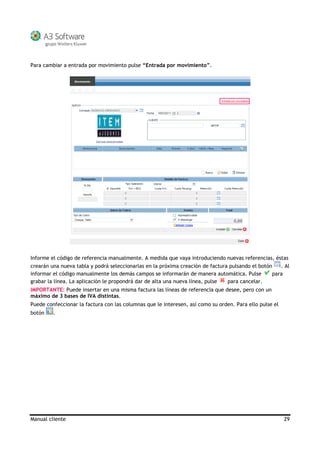 Manual cliente 29
Para cambiar a entrada por movimiento pulse “Entrada por movimiento”.
Informe el código de referencia manualmente. A medida que vaya introduciendo nuevas referencias, éstas
crearán una nueva tabla y podrá seleccionarlas en la próxima creación de factura pulsando el botón . Al
informar el código manualmente los demás campos se informarán de manera automática. Pulse para
grabar la línea. La aplicación le propondrá dar de alta una nueva línea, pulse para cancelar.
IMPORTANTE: Puede insertar en una misma factura las líneas de referencia que desee, pero con un
máximo de 3 bases de IVA distintas.
Puede confeccionar la factura con las columnas que le interesen, así como su orden. Para ello pulse el
botón .
 
