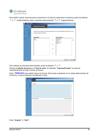 Manual cliente 30
Para añadir o quitar columnas que se mostrarán en la factura, seleccione la columna y pulse los botones
o . Puede añadirlas todas o quitarlas todas pulsando o respectivamente.
Para ordenar las columnas seleccionadas, pulse los botones y .
Informe el Detalle de factura y el Tipo de cobro. El indicador “Impresa/Enviada” se marcará
automáticamente al listar o enviar la factura.
Pulse para añadir notas a la factura. Estas notas se grabarán en el campo observaciones de
la factura, si está es impresa o enviada por e-mail.
Pulse “Aceptar” y “Salir”.
 