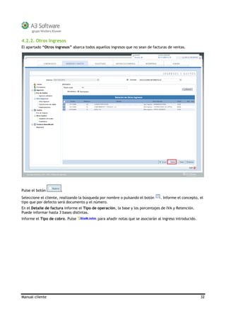 Manual cliente 32
4.2.2. Otros Ingresos
El apartado “Otros ingresos” abarca todos aquellos ingresos que no sean de facturas de ventas.
Pulse el botón .
Seleccione el cliente, realizando la búsqueda por nombre o pulsando el botón . Informe el concepto, el
tipo que por defecto será documento y el número.
En el Detalle de factura informe el Tipo de operación, la base y los porcentajes de IVA y Retención.
Puede informar hasta 3 bases distintas.
Informe el Tipo de cobro. Pulse para añadir notas que se asociarán al ingreso introducido.
 