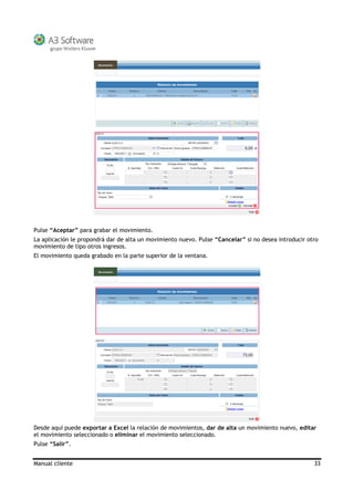 Manual cliente 33
Pulse “Aceptar” para grabar el movimiento.
La aplicación le propondrá dar de alta un movimiento nuevo. Pulse “Cancelar” si no desea introducir otro
movimiento de tipo otros ingresos.
El movimiento queda grabado en la parte superior de la ventana.
Desde aquí puede exportar a Excel la relación de movimientos, dar de alta un movimiento nuevo, editar
el movimiento seleccionado o eliminar el movimiento seleccionado.
Pulse “Salir”.
 