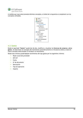 Manual cliente 34
A medida que vaya seleccionando distintos conceptos, el árbol de la izquierda se completará con los
conceptos utilizados.
4.3. Gastos
Desde el apartado “Gastos” puede dar de alta, modificar y visualizar las facturas de compras y otros
gastos. Al seleccionar el concepto del movimiento automáticamente se vinculará al árbol y creará el
nuevo concepto seleccionado al introducir el movimiento.
Desde esta ventana puede buscar movimientos del tipo gastos por los siguientes criterios:
Razón social del proveedor
NIF/CIF
Fecha
Nº de documento
Descripción
Tipo de operación
Importe
 