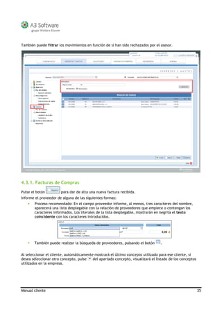 Manual cliente 35
También puede filtrar los movimientos en función de si han sido rechazados por el asesor.
4.3.1. Facturas de Compras
Pulse el botón para dar de alta una nueva factura recibida.
Informe el proveedor de alguna de las siguientes formas:
Proceso recomendado: En el campo proveedor informe, al menos, tres caracteres del nombre,
aparecerá una lista desplegable con la relación de proveedores que empiece o contengan los
caracteres informados. Los literales de la lista desplegable, mostrarán en negrita el texto
coincidente con los caracteres introducidos.
También puede realizar la búsqueda de proveedores, pulsando el botón .
Al seleccionar el cliente, automáticamente mostrará el último concepto utilizado para ese cliente, si
desea seleccionar otro concepto, pulse del apartado concepto, visualizará el listado de los conceptos
utilizados en la empresa.
 
