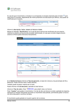Manual cliente 36
En caso de que el movimiento a introducir no corresponda al concepto mostrado pulse el botón para
seleccionar el concepto, dependiendo del mismo presentará una descripción por defecto, esta puede ser
modificada por el usuario.
Informe la descripción, fecha, número de factura o ticket.
Marque el indicador “Rectificativa” en el caso de que la factura sea rectificativa de una anterior,
mostrará la relación de facturas del proveedor seleccionado, en caso que no exista ninguna factura
anterior en Portal podrá informarla manualmente.
En el Detalle de factura informe el Tipo de operación, la base de la factura y los porcentajes de IVA y
Retención. Puede informar hasta 3 bases distintas.
También puede introducir importe por el total.
Puede informar el % de descuento, aplicable al total factura.
Informe el Tipo de cobro. Pulse para añadir notas a la factura.
Pulse “Aceptar” para grabar el movimiento. Si al dar de alta una factura no están cuadrados los importes,
aparecerá un mensaje informando que existe un movimiento descuadrado, permitiendo grabar la factura
con dicho descuadre o rectificar los datos.
El movimiento queda grabado en la parte superior de la ventana.
 