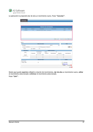 Manual cliente 37
La aplicación le propondrá dar de alta un movimiento nuevo. Pulse “Cancelar”.
Desde aquí puede exportar a Excel la relación de movimientos, dar de alta un movimiento nuevo, editar
el movimiento seleccionado o eliminar el movimiento seleccionado.
Pulse “Salir”.
 