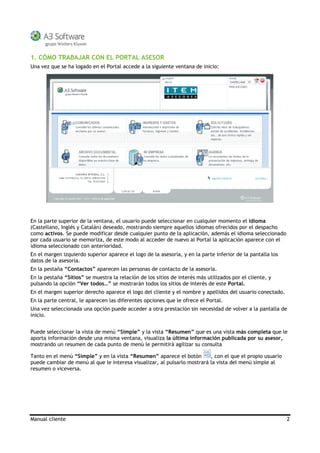 Manual cliente 2
1. CÓMO TRABAJAR CON EL PORTAL ASESOR
Una vez que se ha logado en el Portal accede a la siguiente ventana de inicio:
En la parte superior de la ventana, el usuario puede seleccionar en cualquier momento el idioma
(Castellano, Inglés y Catalán) deseado, mostrando siempre aquellos idiomas ofrecidos por el despacho
como activos. Se puede modificar desde cualquier punto de la aplicación, además el idioma seleccionado
por cada usuario se memoriza, de este modo al acceder de nuevo al Portal la aplicación aparece con el
idioma seleccionado con anterioridad.
En el margen izquierdo superior aparece el logo de la asesoría, y en la parte inferior de la pantalla los
datos de la asesoría.
En la pestaña “Contactos” aparecen las personas de contacto de la asesoría.
En la pestaña “Sitios” se muestra la relación de los sitios de interés más utilizados por el cliente, y
pulsando la opción “Ver todos…” se mostrarán todos los sitios de interés de este Portal.
En el margen superior derecho aparece el logo del cliente y el nombre y apellidos del usuario conectado.
En la parte central, le aparecen las diferentes opciones que le ofrece el Portal.
Una vez seleccionada una opción puede acceder a otra prestación sin necesidad de volver a la pantalla de
inicio.
Puede seleccionar la vista de menú “Simple” y la vista “Resumen” que es una vista más completa que le
aporta información desde una misma ventana, visualiza la última información publicada por su asesor,
mostrando un resumen de cada punto de menú le permitirá agilizar su consulta
Tanto en el menú “Simple” y en la vista “Resumen” aparece el botón , con el que el propio usuario
puede cambiar de menú al que le interesa visualizar, al pulsarlo mostrará la vista del menú simple al
resumen o viceversa.
 