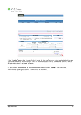 Manual cliente 39
Pulse “Aceptar” para grabar el movimiento. Si al dar de alta una factura no están cuadrados los importes,
aparecerá un mensaje informando que existe un movimiento descuadrado, permitiendo grabar la factura
con dicho descuadre o rectificar los datos.
La aplicación le propondrá dar de alta un movimiento nuevo. Pulse “Cancelar” si ha concluido.
El movimiento queda grabado en la parte superior de la ventana.
 