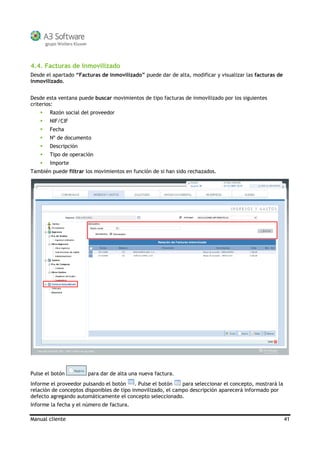 Manual cliente 41
4.4. Facturas de Inmovilizado
Desde el apartado “Facturas de inmovilizado” puede dar de alta, modificar y visualizar las facturas de
inmovilizado.
Desde esta ventana puede buscar movimientos de tipo facturas de inmovilizado por los siguientes
criterios:
Razón social del proveedor
NIF/CIF
Fecha
Nº de documento
Descripción
Tipo de operación
Importe
También puede filtrar los movimientos en función de si han sido rechazados.
Pulse el botón para dar de alta una nueva factura.
Informe el proveedor pulsando el botón . Pulse el botón para seleccionar el concepto, mostrará la
relación de conceptos disponibles de tipo inmovilizado, el campo descripción aparecerá informado por
defecto agregando automáticamente el concepto seleccionado.
Informe la fecha y el número de factura.
 