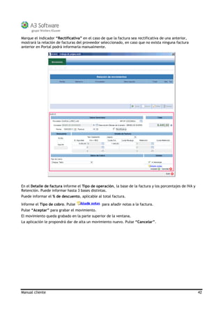 Manual cliente 42
Marque el indicador “Rectificativa” en el caso de que la factura sea rectificativa de una anterior,
mostrará la relación de facturas del proveedor seleccionado, en caso que no exista ninguna factura
anterior en Portal podrá informarla manualmente.
En el Detalle de factura informe el Tipo de operación, la base de la factura y los porcentajes de IVA y
Retención. Puede informar hasta 3 bases distintas.
Puede informar el % de descuento, aplicable al total factura.
Informe el Tipo de cobro. Pulse para añadir notas a la factura.
Pulse “Aceptar” para grabar el movimiento.
El movimiento queda grabado en la parte superior de la ventana.
La aplicación le propondrá dar de alta un movimiento nuevo. Pulse “Cancelar”.
 