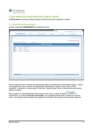 Manual cliente 4
2. QUÉ CONSULTAS PUEDE HACER EN EL PORTAL ASESOR
El Portal Asesor le permite realizar consultas de los procesos que le gestiona su asesor.
2.1. Consulta de Comunicados
Acceda al apartado COMUNICADOS de la página de inicio.
Tiene la opción de ver la relación de comunicados leídos y no leídos que le ha enviado su asesor, realizar
una búsqueda por título, realizar una búsqueda por identificador, nombre, texto, fecha y fecha
calendario, y consultar un comunicado en concreto. También puede filtrar la relación por comunicados
leídos y no leídos.
Para consultar un comunicado debe seleccionarlo con el cursor, y pulsar el botón . A
continuación, se le abre la ficha del comunicado, con la siguiente información: la fecha en la que se
envió, si se adjuntó como anotación en la agenda, el texto del comunicado y los documentos adjuntos.
 