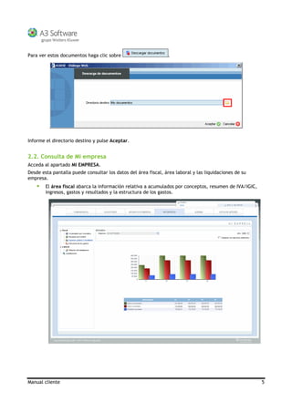 Manual cliente 5
Para ver estos documentos haga clic sobre .
Informe el directorio destino y pulse Aceptar.
2.2. Consulta de Mi empresa
Acceda al apartado MI EMPRESA.
Desde esta pantalla puede consultar los datos del área fiscal, área laboral y las liquidaciones de su
empresa.
El área fiscal abarca la información relativa a acumulados por conceptos, resumen de IVA/IGIC,
ingresos, gastos y resultados y la estructura de los gastos.
 