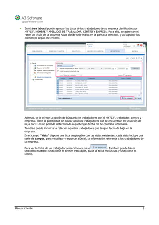 Manual cliente 6
En el área laboral puede agrupar los datos de los trabajadores de su empresa clasificados por
NIF/CIF, NOMBRE Y APELLIDOS DE TRABAJADOR, CENTRO Y EMPRESA. Para ello, arrastre con el
ratón un título de la columna hasta donde se le indica en la pantalla principal, y así agrupar los
elementos según ese criterio.
Además, se le ofrece la opción de Búsqueda de trabajadores por el NIF/CIF, trabajador, centro y
empresa. Tiene la posibilidad de buscar aquellos trabajadores que se encuentran en situación de
baja por IT en un periodo determinado o que tengan fecha fin de contrato informada.
También puede incluir a la relación aquellos trabajadores que tengan fecha de baja en la
empresa.
En el campo “Vista” dispone una lista desplegable con las vistas existentes, cada vista incluye una
serie de campos, para visualizar y exportar a Excel, la información referente a los trabajadores de
la empresa.
Para ver la ficha de un trabajador selecciónelo y pulse . También puede hacer
selección múltiple: seleccione el primer trabajador, pulse la tecla mayúscula y seleccione el
último.
 