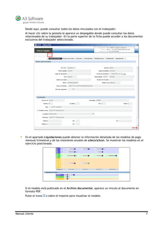 Manual cliente 7
Desde aquí, puede consultar todos los datos vinculados con el trabajador:
Al hacer clic sobre la pestaña le aparece un despegable donde puede consultar los datos
relacionados de su trabajador. En la parte superior de la ficha puede acceder a los documentos
exclusivos del trabajador seleccionado.
En el apartado Liquidaciones puede obtener la información detallada de los modelos de pago
mensual/trimestral y de los resúmenes anuales de a3eco/a3con. Se muestran los modelos en el
ejercicio posicionado.
Si el modelo está publicado en el Archivo documental, aparece un vínculo al documento en
formato PDF.
Pulse el icono o sobre el importe para visualizar el modelo.
 