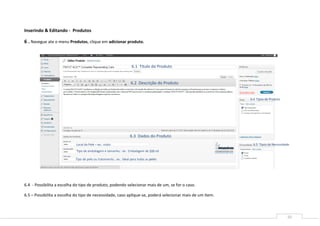 Inserindo & Editando - Produtos

6 . Navegue ate o menu Produtos, clique em adicionar produto.



                                                                   6.1 Titulo do Produto


                                                                   6.2 Descrição do Produto


                                                                                                          6.4 Tipos de Produto




                                                                  6.3 Dados do Produto
                            Local da Pele – ex.: rosto                                                      6.5 Tipos de Necessidade
                            Tipo de embalagem e tamanho.: ex.: Embalagem de 200 ml

                           Tipo de pele ou tratamento.: ex.: Ideal para todas as peles




6.4 - Possibilita a escolha do tipo de produto, podendo selecionar mais de um, se for o caso.

6.5 – Possibilita a escolha do tipo de necessidade, caso aplique-se, poderá selecionar mais de um item.



                                                                                                                                  10
 