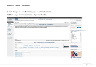 Inserindo & Editando - Tratamentos



7. Inserir - Navegue ate o menu Tratamentos, clique em adicionar tratamento.

7.1 Editar - navegue até o menu tratamentos e clique na opção editar.


                                                              6.1 Titulo do Tratamento


                                                            6.2 Descrição do Tratamento



                                                                                                                           7.2 - Categoria pertencente




                                                      6.3 Dados Adicionais do Tratamento
                            Duração do tratamento – ex.: 2h 30min

                            Sub-titulo do tratamento.: ex.: Ultra-som (titulo) | Tratamento de gordura localizada




                                                                                                                    7.3 – Imagem Destacada
                                                                                                                      Tamanho: 300 x 195




                                                                                                                                                         12
 