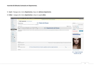 Inserindo & Editando Conteudo em Depoimentos.



8 . Inserir - Navegue ate o menu Depoimentos, clique em adicionar depoimento.

8.1 Editar - navegue até o menu depoimentos e clique na opção editar.




                                                         8.2 Nome da Pessoa


                                                                          8.3 Depoimento da Pessoa




                                       8.4 Caso deseje adicionar empresa, agência, local ou cargo da pessoa




                                                                                                              8.5 – Imagem Destacada
                                                                                                                 Tamanho: 65 x 86




                                                                                                                                       14
 