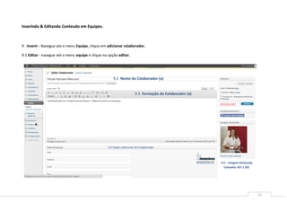 Inserindo & Editando Conteudo em Equipes.



9 . Inserir - Navegue ate o menu Equipe, clique em adicionar colaborador.

9.1 Editar - navegue até o menu equipe e clique na opção editar.




                                                      9.2 Nome do Colaborador (a)


                                                                       9.3 Formação do Colaborador (a)




                                                   9.4 Dados adicionais do Colaborador



                                                                                                         9.5 – Imagem Destacada
                                                                                                           Tamanho: 457 x 295




                                                                                                                                  15
 