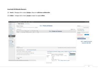 Inserindo & Editando Banners.

10 . Inserir - Navegue ate o menu Equipe, clique em adicionar colaborador

10.1 Editar - navegue até o menu equipe e clique na opção editar.




                                                         10.3 Titulo do Banner


                                                                        10.4 Deixe em branco




                                                                                                                                        10.8 – Imagem do banner
                                                                                                                                          Tamanho: 930 x 300




                                 10.5 Inserindo banner
                                                                     10.6 Clique em Browser image e solte a imagem no campo indicado,




                                                                                             10.7 Clique inserir no post




                                                                                                                                                      16
 