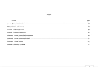 Indice:


           Assunto                                                                                                                                                                                                             Pagina

Acesso - Area Administrativa ........................................................................................................................................................................................................ 01

Editando Paginas Institucionais .................................................................................................................................................................................................... 04

Inserindo & Editando Produtos .................................................................................................................................................................................................... 10

Inserindo & Editando Tratamentos .............................................................................................................................................................................................. 12

Inserindo& Editando Conteudo em Depoimentos........................................................................................................................................................................ 14

Inserindo& Editando Conteudo em Equipes ................................................................................................................................................................................ 15

Inserindo& Editando Banners....................................................................................................................................................................................................... 16

Postando Conteudo no Facebook ................................................................................................................................................................................................ 17




                                                                                                                                                                                                                                      2
 