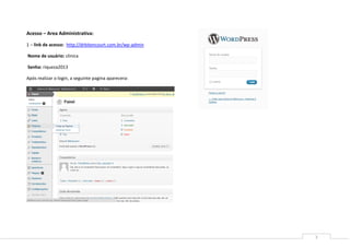Acesso – Area Administrativa:

1 – link de acesso: http://drbitencourt.com.br/wp-admin

Nome de usuário: clinica

Senha: riqueza2013

Após realizar o login, a seguinte pagina aparecera:




                                                          3
 