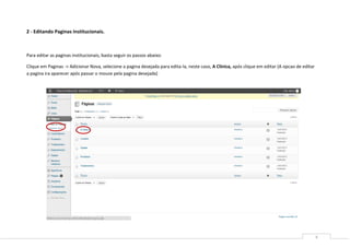 2 - Editando Paginas Institucionais.



Para editar as paginas institucionais, basta seguir os passos abaixo:

Clique em Paginas -> Adicionar Nova, selecione a pagina desejada para edita-la, neste caso, A Clinica, após clique em editar (A opcao de editar
a pagina ira aparecer após passar o mouse pela pagina desejada)




                                                                                                                                                  4
 