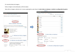 3 – Inserindo Galeria de Imagens:

Solte as imagens na área destacada, conforme abaixo:

Após soltar as imagens, selecione com mouse a opção galeria, após clique em salvar todas as mudanças e atualizar as configurações da galeria
                                                                                        Galeria




        Solte os arquivos nesta area




                                                                                         5. Salvar todas as mudancas
                 4 - Adicione um titulo a imagem



           4.1 Adicione uma descrição a imagem



                                                                                              5.1 Atualizar configurações da galeria



                                                                                                                                               6
 