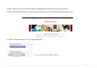 4 / 4.1 – Adicionar um titulo e descrição a imagem correspondente ao conteúdo, otimiza a busca do seu site.

5 / 5.1 – Após Salvar as alterações (criar galeria ou editar), aparecerá como resultado final a seguinte imagem no site.




5. Abaixo, mostraremos como inserir uma imagem destacada.




                                                5.1 Clique em Configurar Imagem destacada




                                                                                                                           7
 