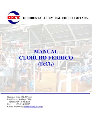OCCIDENTAL CHEMICAL CHILE LIMITADA




                MANUAL
            CLORURO FÉRRICO
                                 (FeCl3)




Nueva de Lyon 072, 10° piso
Providencia, Santiago, Chile.
Teléfono: +56 (2) 4105000
Fax:      +56 (2) 4105005
Correo electrónico: ventaschile@oxy.com
 