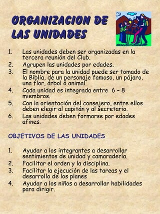 ORGANIZACION DEORGANIZACION DE
LAS UNIDADESLAS UNIDADES
1. Las unidades deben ser organizadas en la
tercera reunión del Club.
2. Agrupen las unidades por edades.
3. El nombre para la unidad puede ser tomado de
la Biblia, de un personaje famoso, un pájaro,
una flor, árbol ó animal.
4. Cada unidad es integrada entre 6 – 8
miembros.
5. Con la orientación del consejero, entre ellos
deben elegir al capitán y al secretario.
6. Las unidades deben formarse por edades
afines.
OBJETIVOS DE LAS UNIDADES
1. Ayudar a los integrantes a desarrollar
sentimientos de unidad y camaradería.
2. Facilitar el orden y la disciplina.
3. Facilitar la ejecución de las tareas y el
desarrollo de los planes
4. Ayudar a los niños a desarrollar habilidades
para dirigir.
 