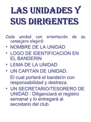 LAS UNIDADES YLAS UNIDADES Y
SUS DIRIGENTESSUS DIRIGENTES
Cada unidad con orientación de su
consejero elegirá:
• NOMBRE DE LA UNIDAD
• LOGO DE IDENTIFICACION EN
EL BANDERIN
• LEMA DE LA UNIDAD
• UN CAPITAN DE UNIDAD:
El cual portará el banderín con
responsabilidad y destreza.
• UN SECRETARIO/TESORERO DE
UNIDAD : Diligenciará el registro
semanal y lo entregará al
secretario del club.
 