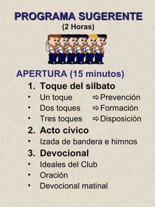 PROGRAMA SUGERENTEPROGRAMA SUGERENTE
(2 Horas)
APERTURA (15 minutos)
1. Toque del silbato
• Un toque Prevención
• Dos toques Formación
• Tres toques Disposición
2. Acto cívico
• Izada de bandera e himnos
3. Devocional
• Ideales del Club
• Oración
• Devocional matinal
 