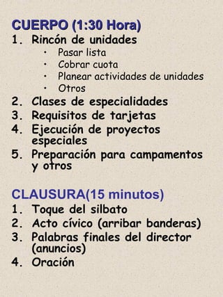 CUERPO (1:30 Hora)CUERPO (1:30 Hora)
1. Rincón de unidades
• Pasar lista
• Cobrar cuota
• Planear actividades de unidades
• Otros
2. Clases de especialidades
3. Requisitos de tarjetas
4. Ejecución de proyectos
especiales
5. Preparación para campamentos
y otros
CLAUSURA(15 minutos)
1. Toque del silbato
2. Acto cívico (arribar banderas)
3. Palabras finales del director
(anuncios)
4. Oración
 