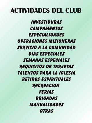ACTIVIDADES DEL CLUB
INVESTIDURASINVESTIDURAS
CAMPAMENTOSCAMPAMENTOS
ESPECIALIDADESESPECIALIDADES
OPERACIONES MISIONERASOPERACIONES MISIONERAS
SERVICIO A LA COMUNIDADSERVICIO A LA COMUNIDAD
DIAS ESPECIALESDIAS ESPECIALES
SEMANAS ESPECIALESSEMANAS ESPECIALES
REQUISITOS DE TARJETASREQUISITOS DE TARJETAS
TALENTOS PARA LA IGLESIATALENTOS PARA LA IGLESIA
RETIROS ESPIRITUALESRETIROS ESPIRITUALES
RECREACIONRECREACION
FERIASFERIAS
BRIGADASBRIGADAS
MANUALIDADESMANUALIDADES
OTRASOTRAS
 