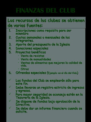 FINANZAS DEL CLUBFINANZAS DEL CLUB
1.1. Inscripciones como requisito para serInscripciones como requisito para ser
miembromiembro
2.2. Cuotas semanales o mensuales de losCuotas semanales o mensuales de los
integrantes.integrantes.
3.3. Aporte del presupuesto de la IglesiaAporte del presupuesto de la Iglesia
4.4. Donaciones especialesDonaciones especiales
5.5. Proyectos benéficosProyectos benéficos
• Venta de revistasVenta de revistas
• Venta de manualidadesVenta de manualidades
• Ventas de alimentos que mejoren la calidad deVentas de alimentos que mejoren la calidad de
vida.vida.
• OtrosOtros
6.6. Ofrendas especiales (Ofrendas especiales (Ejemplo: en el día del ClubEjemplo: en el día del Club))
 Los fondos del Club se emplearán sólo paraLos fondos del Club se emplearán sólo para
este fin.este fin.
 Debe llevarse un registro estricto de ingresosDebe llevarse un registro estricto de ingresos
y egresos.y egresos.
 Para mayor seguridad se aconseja estén en laPara mayor seguridad se aconseja estén en la
Tesorería de la Iglesia.Tesorería de la Iglesia.
 Se dispone de fondos bajo aprobación de laSe dispone de fondos bajo aprobación de la
Directiva.Directiva.
 Se debe dar un informe financiero cuando seSe debe dar un informe financiero cuando se
solicite.solicite.
Los recursos de los clubes se obtienenLos recursos de los clubes se obtienen
de varias fuentes:de varias fuentes:
 