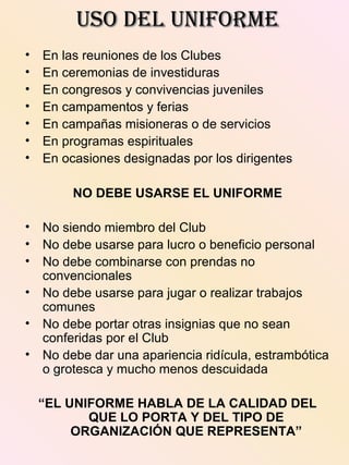 USO DEL UNIFORMEUSO DEL UNIFORME
• En las reuniones de los Clubes
• En ceremonias de investiduras
• En congresos y convivencias juveniles
• En campamentos y ferias
• En campañas misioneras o de servicios
• En programas espirituales
• En ocasiones designadas por los dirigentes
NO DEBE USARSE EL UNIFORME
• No siendo miembro del Club
• No debe usarse para lucro o beneficio personal
• No debe combinarse con prendas no
convencionales
• No debe usarse para jugar o realizar trabajos
comunes
• No debe portar otras insignias que no sean
conferidas por el Club
• No debe dar una apariencia ridícula, estrambótica
o grotesca y mucho menos descuidada
“EL UNIFORME HABLA DE LA CALIDAD DEL
QUE LO PORTA Y DEL TIPO DE
ORGANIZACIÓN QUE REPRESENTA”
 