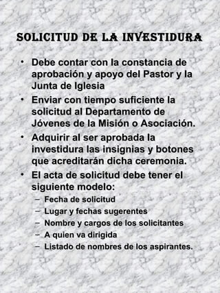 SOLICITUD DE LA INVESTIDURASOLICITUD DE LA INVESTIDURA
• Debe contar con la constancia deDebe contar con la constancia de
aprobación y apoyo del Pastor y laaprobación y apoyo del Pastor y la
Junta de IglesiaJunta de Iglesia
• Enviar con tiempo suficiente laEnviar con tiempo suficiente la
solicitud al Departamento desolicitud al Departamento de
Jóvenes de la Misión o Asociación.Jóvenes de la Misión o Asociación.
• Adquirir al ser aprobada laAdquirir al ser aprobada la
investidura las insignias y botonesinvestidura las insignias y botones
que acreditarán dicha ceremonia.que acreditarán dicha ceremonia.
• El acta de solicitud debe tener elEl acta de solicitud debe tener el
siguiente modelo:siguiente modelo:
– Fecha de solicitudFecha de solicitud
– Lugar y fechas sugerentesLugar y fechas sugerentes
– Nombre y cargos de los solicitantesNombre y cargos de los solicitantes
– A quien va dirigidaA quien va dirigida
– Listado de nombres de los aspirantes.Listado de nombres de los aspirantes.
 