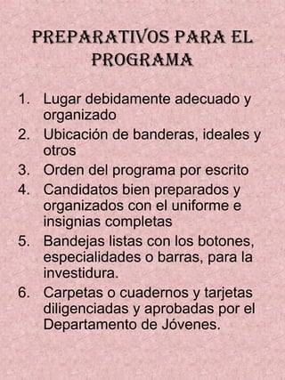 PREPARATIVOS PARA EL
PROGRAMA
1. Lugar debidamente adecuado y
organizado
2. Ubicación de banderas, ideales y
otros
3. Orden del programa por escrito
4. Candidatos bien preparados y
organizados con el uniforme e
insignias completas
5. Bandejas listas con los botones,
especialidades o barras, para la
investidura.
6. Carpetas o cuadernos y tarjetas
diligenciadas y aprobadas por el
Departamento de Jóvenes.
 