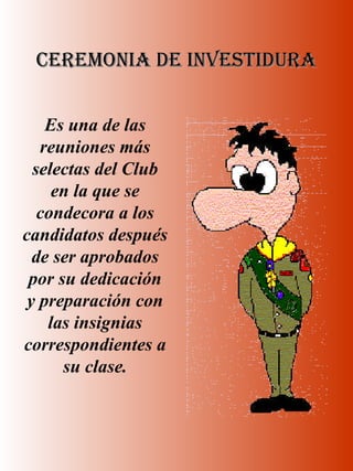 CEREMONIA DE INVESTIDURACEREMONIA DE INVESTIDURA
Es una de las
reuniones más
selectas del Club
en la que se
condecora a los
candidatos después
de ser aprobados
por su dedicación
y preparación con
las insignias
correspondientes a
su clase.
 