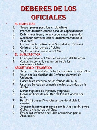 DEBERES DE LOSDEBERES DE LOS
OFICIALESOFICIALES
• EL DIRECTOR:
1. Trazar planes para lograr objetivos
2. Proveer de instructores para las especialidades
3. Determinar lugar, hora y programas requeridos
4. Mantener contacto con el Departamental de la
Asociación
5. Formar parte activa de la Sociedad de Jóvenes
6. Orientar a los demás oficiales
7. Vigilar la buena marcha del Club
• EL SUBDIRECTOR:
1. Es responsable del Club, en ausencia del Director
2. Comparte con el Director parte de las
responsabilidades.
• SECRETARIO TESORERO:
1. Tener una lista al día de todos los miembros del Club.
2. Velar por las planillas del Informe Semanal de
Unidades.
3. Hacer buen recaudo de los fondos del Club.
4. Usar los fondos en armonía con los acuerdos de la
Junta.
5. Llevar registro de ingresos y egresos.
6. Llevar un libro de registro de las actividades del
Club.
7. Rendir informes Financieros cuando el club lo
requiera.
8. Atender la correspondencia con la Asociación, otros
Clubes y miembros del Club.
9. Enviar los informes del Club requeridos por la
Asociación.
 