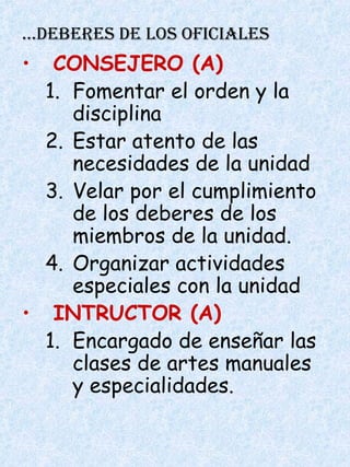 …DEBERES DE LOS OFICIALES
• CONSEJERO (A)
1. Fomentar el orden y la
disciplina
2. Estar atento de las
necesidades de la unidad
3. Velar por el cumplimiento
de los deberes de los
miembros de la unidad.
4. Organizar actividades
especiales con la unidad
• INTRUCTOR (A)
1. Encargado de enseñar las
clases de artes manuales
y especialidades.
 