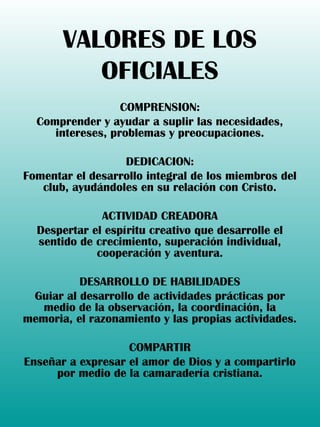VALORES DE LOS
OFICIALES
COMPRENSION:
Comprender y ayudar a suplir las necesidades,
intereses, problemas y preocupaciones.
DEDICACION:
Fomentar el desarrollo integral de los miembros del
club, ayudándoles en su relación con Cristo.
ACTIVIDAD CREADORA
Despertar el espíritu creativo que desarrolle el
sentido de crecimiento, superación individual,
cooperación y aventura.
DESARROLLO DE HABILIDADES
Guiar al desarrollo de actividades prácticas por
medio de la observación, la coordinación, la
memoria, el razonamiento y las propias actividades.
COMPARTIR
Enseñar a expresar el amor de Dios y a compartirlo
por medio de la camaradería cristiana.
 