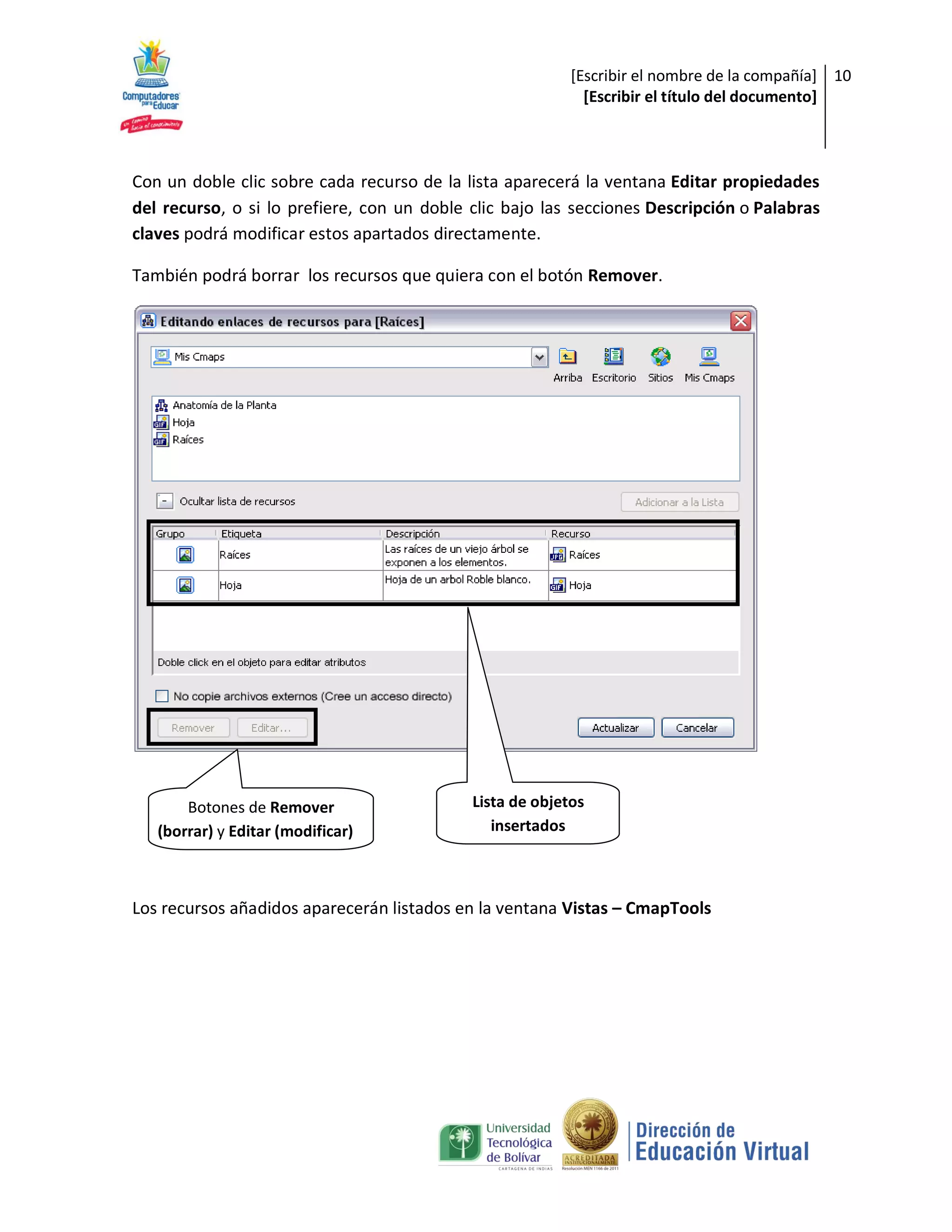 [Escribir el nombre de la compañía] 10
                                                            [Escribir el título del documento]



Con un doble clic sobre cada recurso de la lista aparecerá la ventana Editar propiedades
del recurso, o si lo prefiere, con un doble clic bajo las secciones Descripción o Palabras
claves podrá modificar estos apartados directamente.

También podrá borrar los recursos que quiera con el botón Remover.




       Botones de Remover                   Lista de objetos
   (borrar) y Editar (modificar)               insertados



Los recursos añadidos aparecerán listados en la ventana Vistas – CmapTools
 