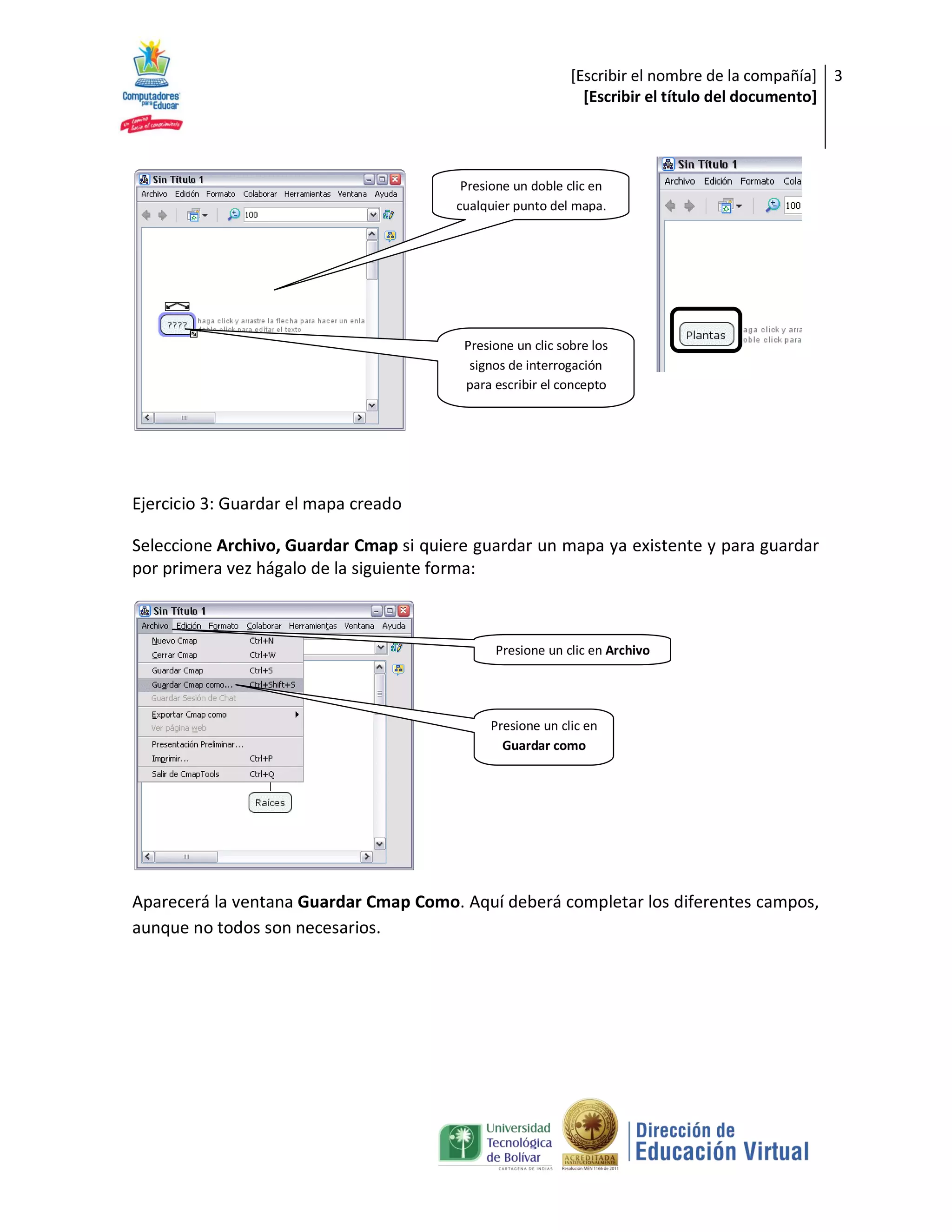 [Escribir el nombre de la compañía] 3
                                                              [Escribir el título del documento]




                                         Presione un doble clic en
                                        cualquier punto del mapa.




                                         Presione un clic sobre los
                                          signos de interrogación
                                         para escribir el concepto




Ejercicio 3: Guardar el mapa creado

Seleccione Archivo, Guardar Cmap si quiere guardar un mapa ya existente y para guardar
por primera vez hágalo de la siguiente forma:



                                              Presione un clic en Archivo




                                             Presione un clic en
                                               Guardar como




Aparecerá la ventana Guardar Cmap Como. Aquí deberá completar los diferentes campos,
aunque no todos son necesarios.
 