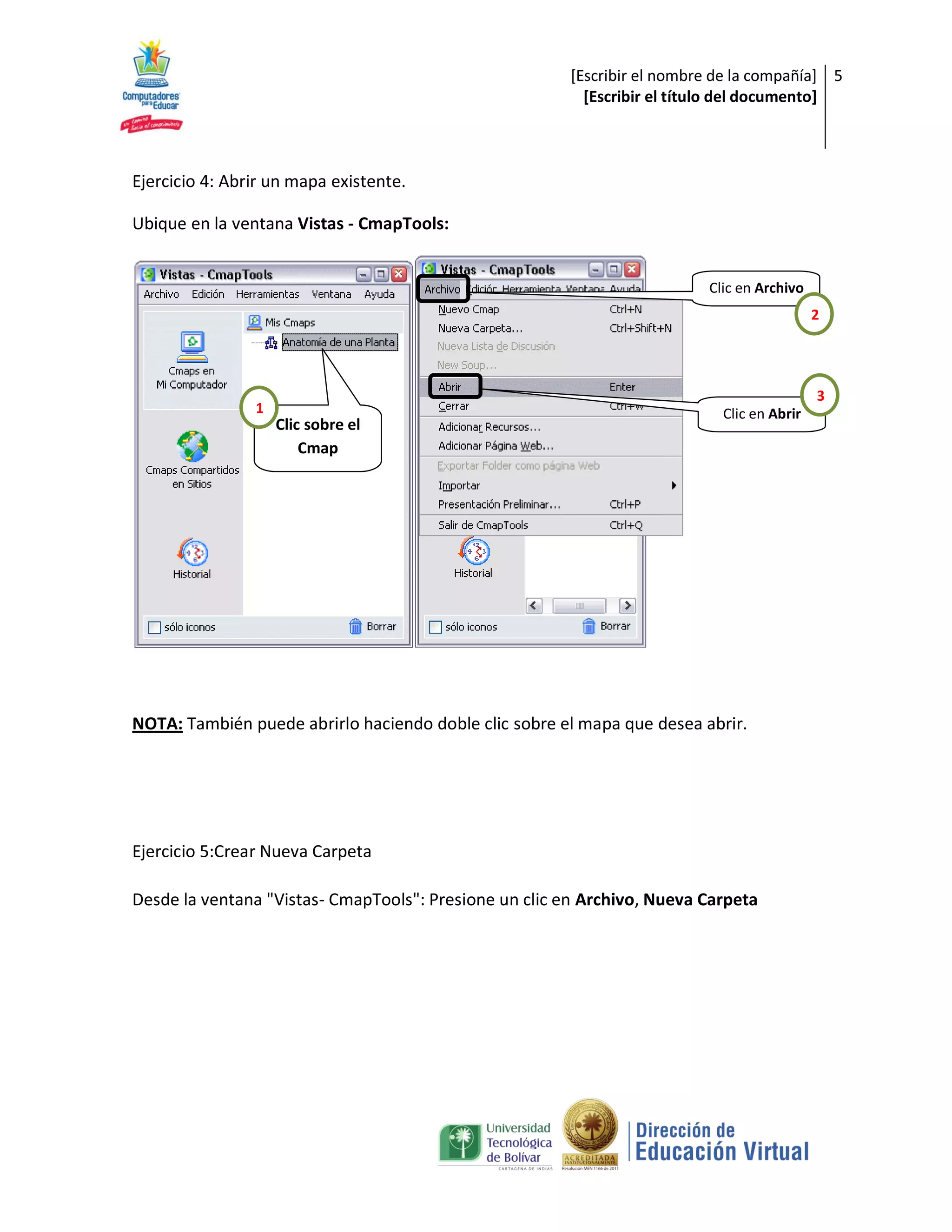 [Escribir el nombre de la compañía] 5
                                                          [Escribir el título del documento]



Ejercicio 4: Abrir un mapa existente.

Ubique en la ventana Vistas - CmapTools:


                                                                          Clic en Archivo
                                                                                            2




                                                                                            3
                1                                                           Clic en Abrir
                    Clic sobre el
                        Cmap




NOTA: También puede abrirlo haciendo doble clic sobre el mapa que desea abrir.




Ejercicio 5:Crear Nueva Carpeta

Desde la ventana "Vistas- CmapTools": Presione un clic en Archivo, Nueva Carpeta
 
