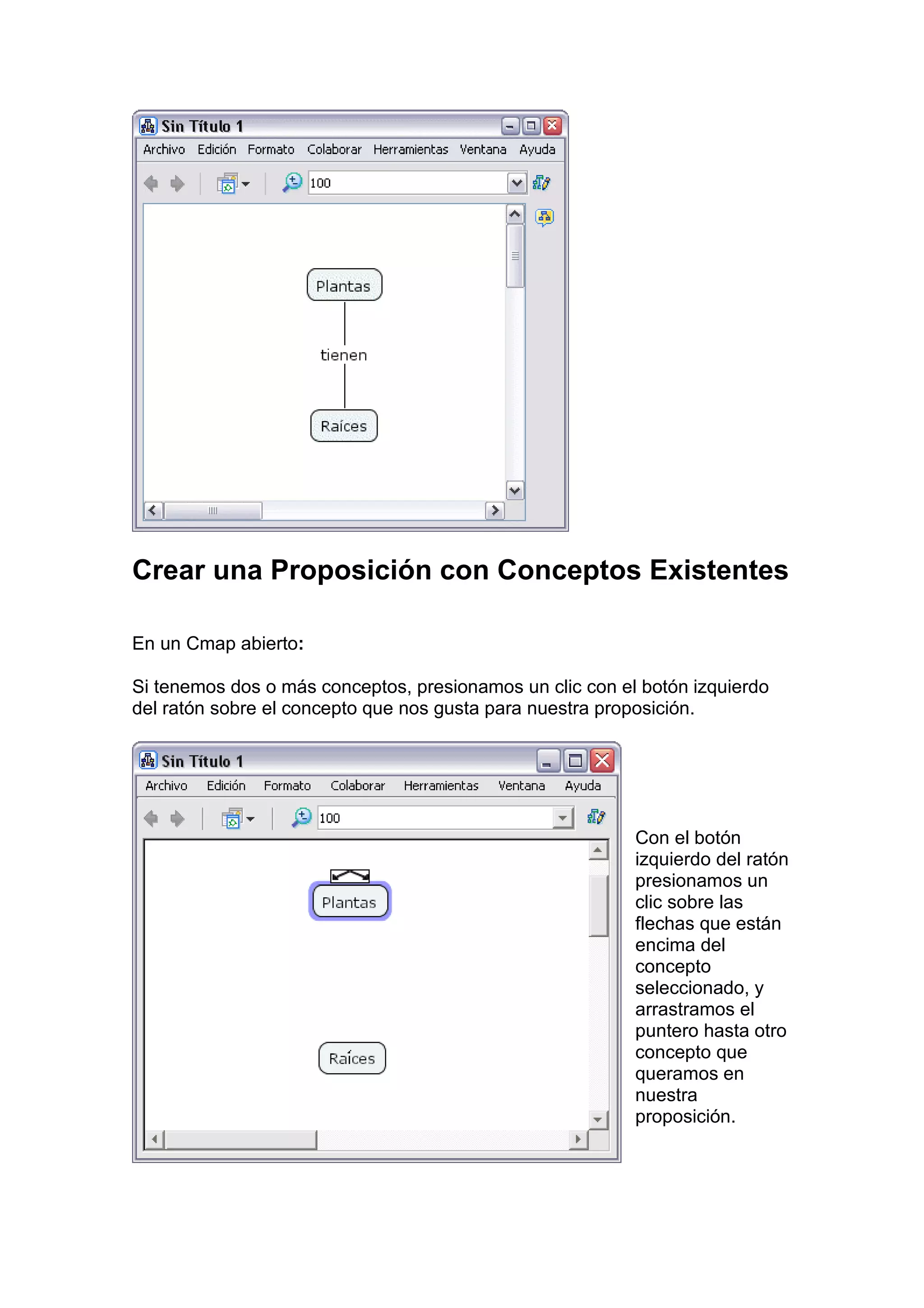 Crear una Proposición con Conceptos Existentes

En un Cmap abierto:

Si tenemos dos o más conceptos, presionamos un clic con el botón izquierdo
del ratón sobre el concepto que nos gusta para nuestra proposición.




                                                          Con el botón
                                                          izquierdo del ratón
                                                          presionamos un
                                                          clic sobre las
                                                          flechas que están
                                                          encima del
                                                          concepto
                                                          seleccionado, y
                                                          arrastramos el
                                                          puntero hasta otro
                                                          concepto que
                                                          queramos en
                                                          nuestra
                                                          proposición.
 