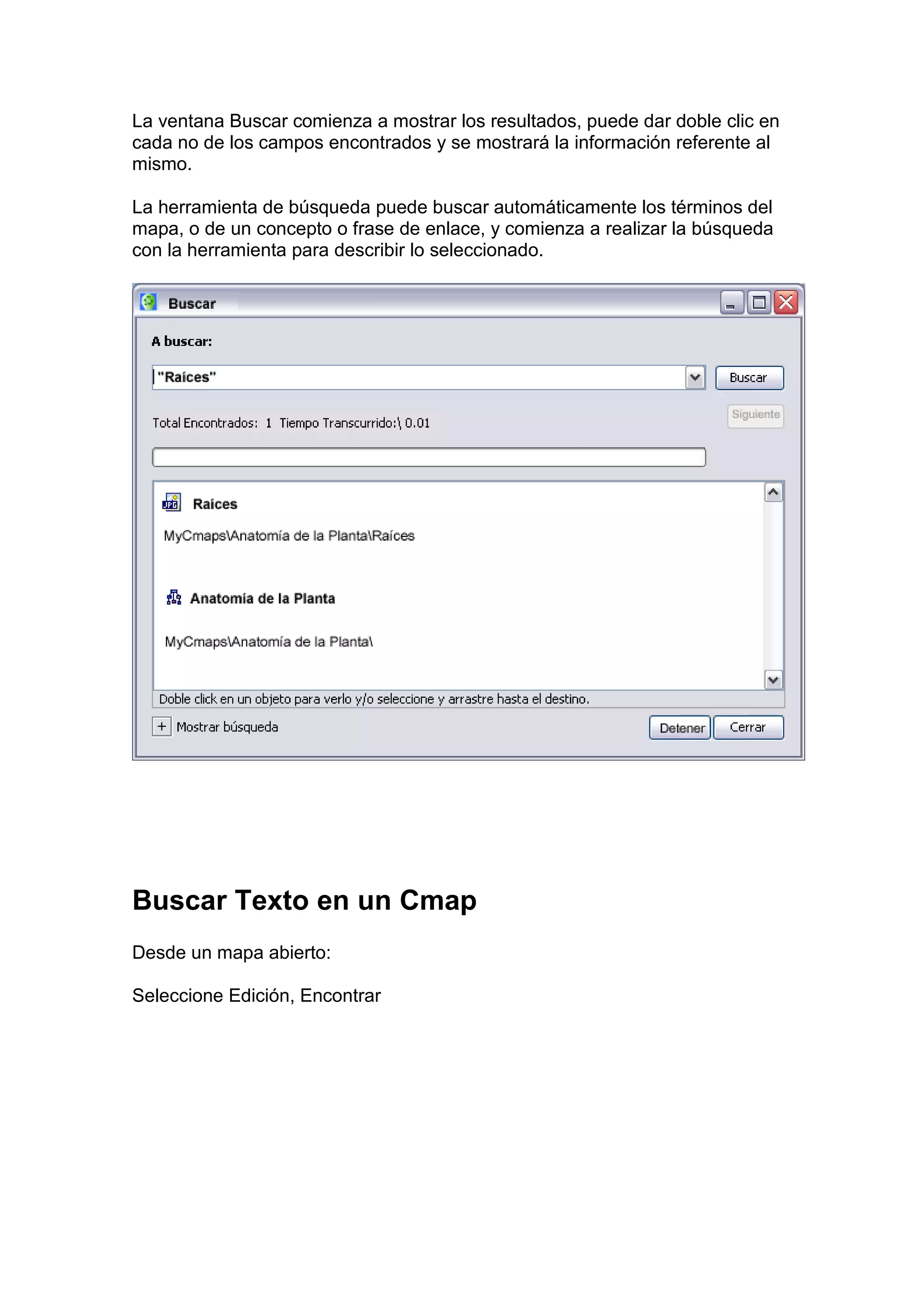 La ventana Buscar comienza a mostrar los resultados, puede dar doble clic en
cada no de los campos encontrados y se mostrará la información referente al
mismo.

La herramienta de búsqueda puede buscar automáticamente los términos del
mapa, o de un concepto o frase de enlace, y comienza a realizar la búsqueda
con la herramienta para describir lo seleccionado.




Buscar Texto en un Cmap
Desde un mapa abierto:

Seleccione Edición, Encontrar
 
